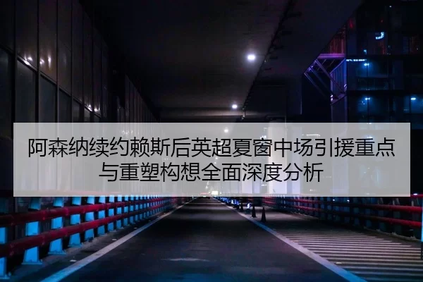 阿森纳续约赖斯后英超夏窗中场引援重点与重塑构想全面深度分析